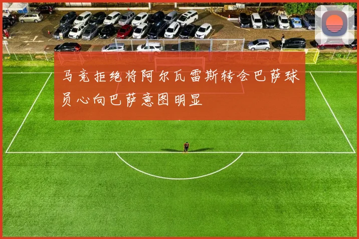 马竞拒绝将阿尔瓦雷斯转会巴萨球员心向巴萨意图明显