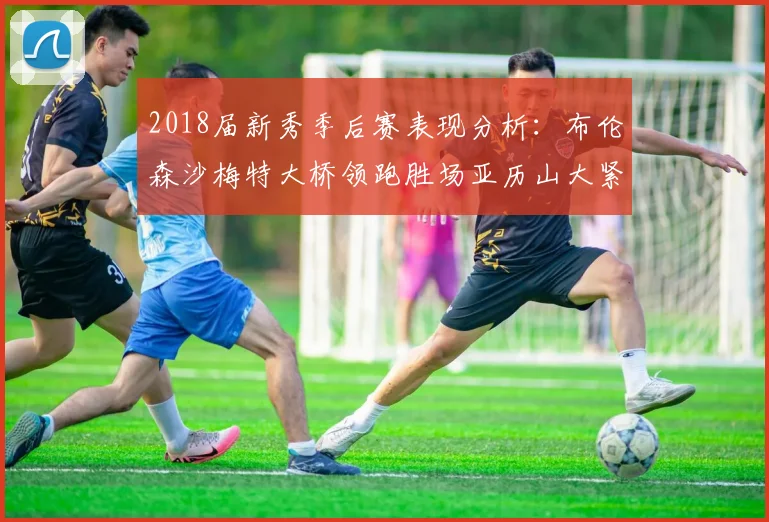 2018届新秀季后赛表现分析：布伦森沙梅特大桥领跑胜场亚历山大紧随其后