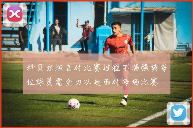 科贝尔坦言对比赛过程不满强调每位球员需全力以赴面对每场比赛