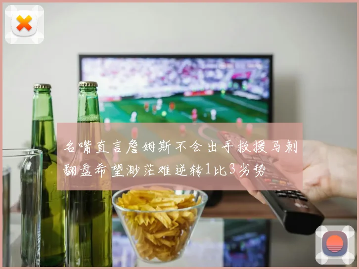 名嘴直言詹姆斯不会出手救援马刺翻盘希望渺茫难逆转1比3劣势