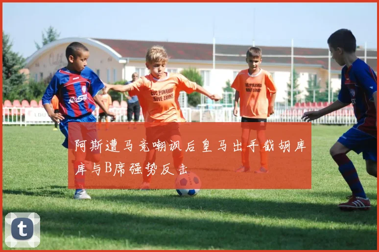 阿斯遭马竞嘲讽后皇马出手截胡库库与B席强势反击