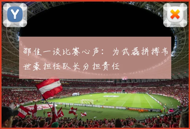 邵佳一谈比赛心声：为武磊拼搏韦世豪担任队长分担责任