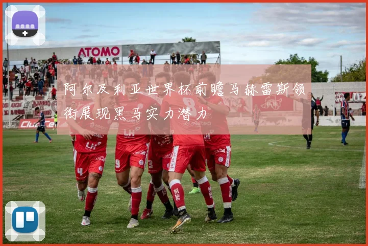 阿尔及利亚世界杯前瞻马赫雷斯领衔展现黑马实力潜力