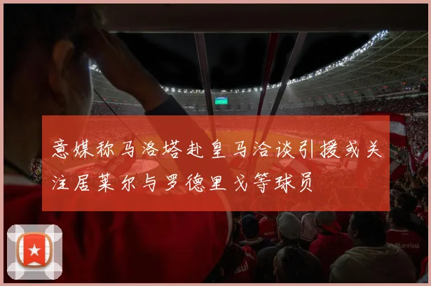 意媒称马洛塔赴皇马洽谈引援或关注居莱尔与罗德里戈等球员