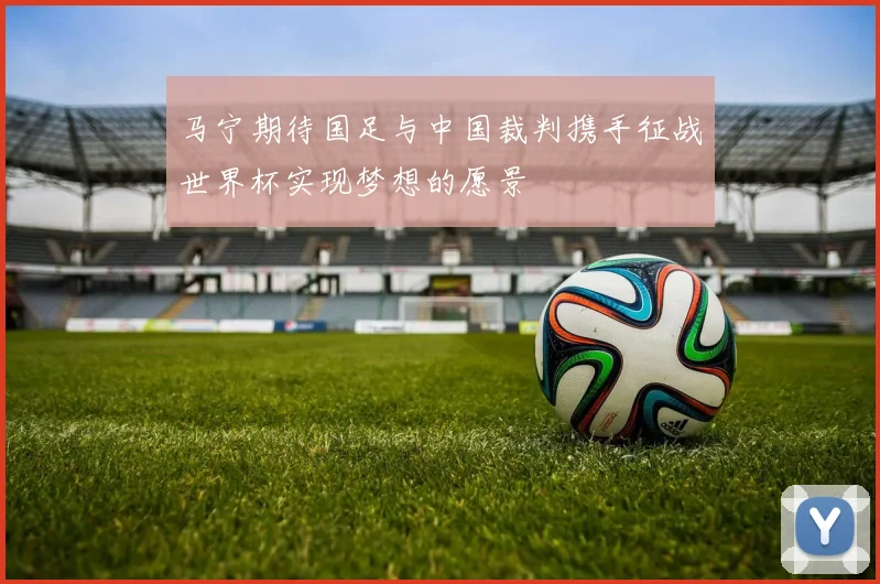 马宁期待国足与中国裁判携手征战世界杯实现梦想的愿景