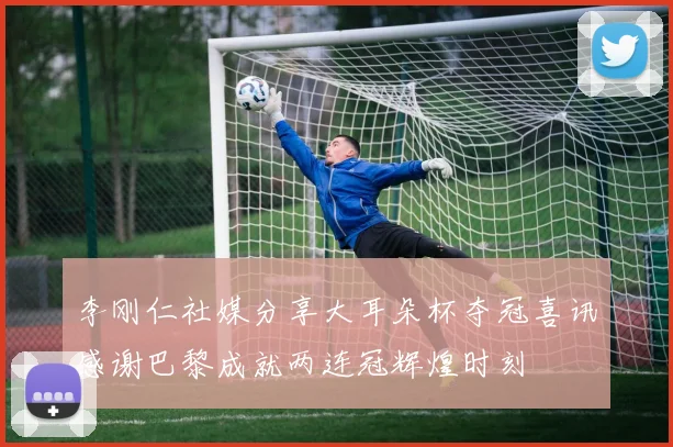 李刚仁社媒分享大耳朵杯夺冠喜讯感谢巴黎成就两连冠辉煌时刻
