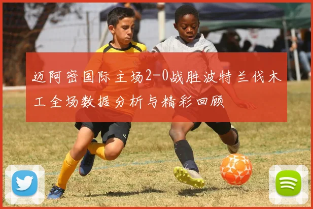 迈阿密国际主场2-0战胜波特兰伐木工全场数据分析与精彩回顾