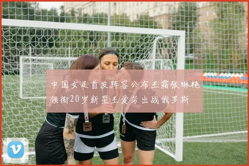 中国女足首发阵容公布王霜张琳艳领衔20岁新星王爱芳出战俄罗斯