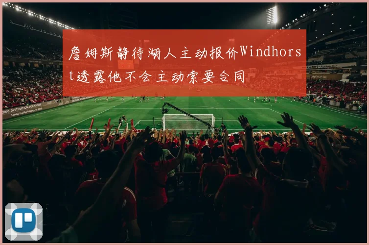 詹姆斯静待湖人主动报价Windhorst透露他不会主动索要合同
